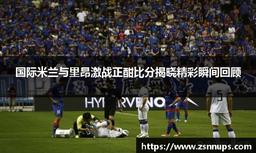 国际米兰与里昂激战正酣比分揭晓精彩瞬间回顾